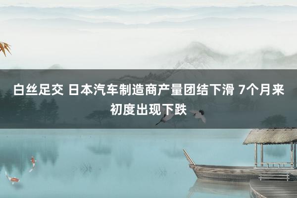 白丝足交 日本汽车制造商产量团结下滑 7个月来初度出现下跌