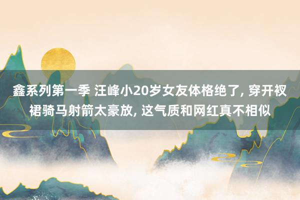 鑫系列第一季 汪峰小20岁女友体格绝了， 穿开衩裙骑马射箭太豪放， 这气质和网红真不相似