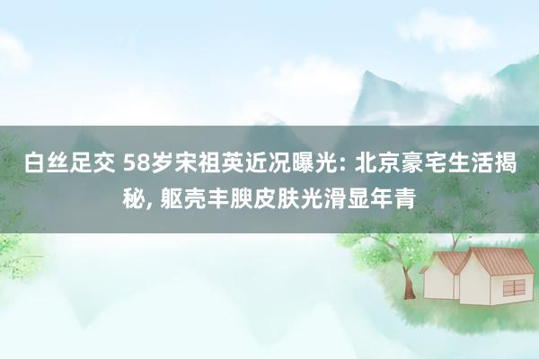 白丝足交 58岁宋祖英近况曝光: 北京豪宅生活揭秘， 躯壳丰腴皮肤光滑显年青