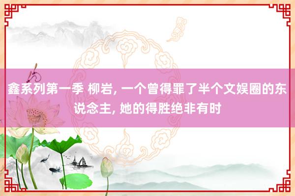 鑫系列第一季 柳岩， 一个曾得罪了半个文娱圈的东说念主， 她的得胜绝非有时