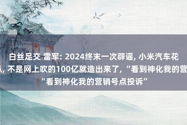 白丝足交 雷军: 2024终末一次辟谣， 小米汽车花了300亿操纵， 不是网上吹的100亿就造出来了， “看到神化我的营销号点投诉”