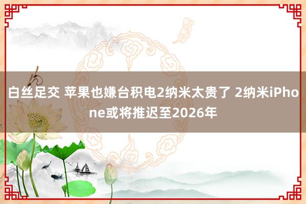 白丝足交 苹果也嫌台积电2纳米太贵了 2纳米iPhone或将推迟至2026年