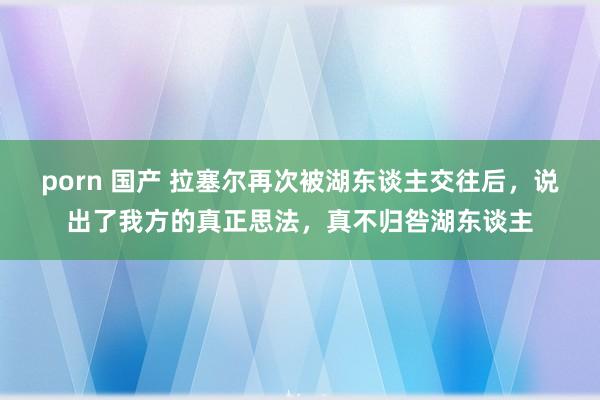 porn 国产 拉塞尔再次被湖东谈主交往后，说出了我方的真正思法，真不归咎湖东谈主