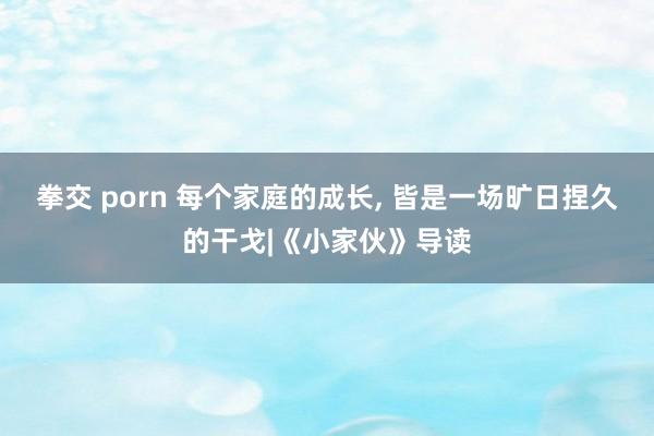 拳交 porn 每个家庭的成长， 皆是一场旷日捏久的干戈|《小家伙》导读