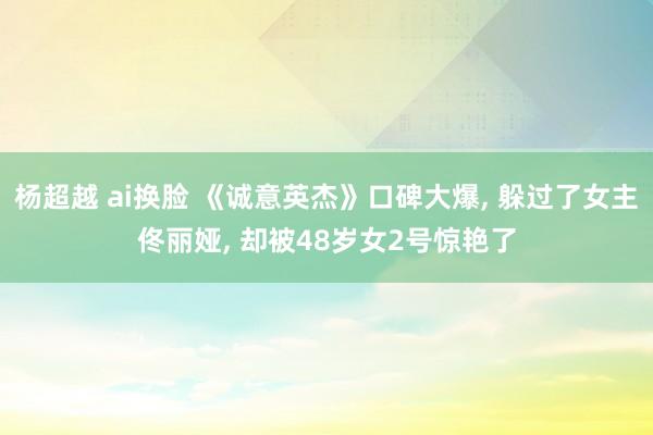 杨超越 ai换脸 《诚意英杰》口碑大爆， 躲过了女主佟丽娅， 却被48岁女2号惊艳了