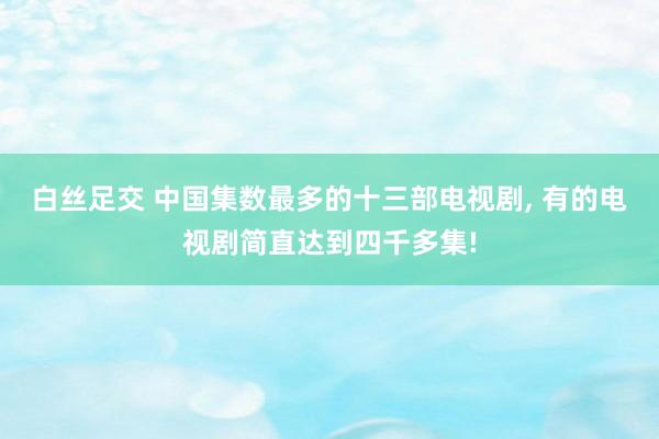 白丝足交 中国集数最多的十三部电视剧， 有的电视剧简直达到四千多集!