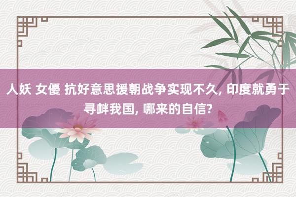 人妖 女優 抗好意思援朝战争实现不久， 印度就勇于寻衅我国， 哪来的自信?