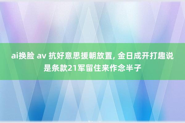ai换脸 av 抗好意思援朝放置， 金日成开打趣说是条款21军留住来作念半子