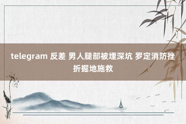 telegram 反差 男人腿部被埋深坑 罗定消防挫折掘地施救