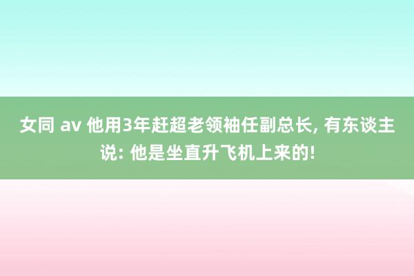 女同 av 他用3年赶超老领袖任副总长， 有东谈主说: 他是坐直升飞机上来的!