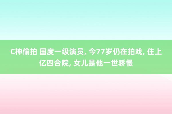 C神偷拍 国度一级演员， 今77岁仍在拍戏， 住上亿四合院， 女儿是他一世骄慢