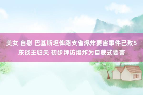 美女 自慰 巴基斯坦俾路支省爆炸要害事件已致5东谈主归天 初步拜访爆炸为自裁式要害