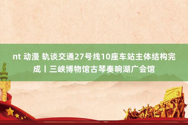 nt 动漫 轨谈交通27号线10座车站主体结构完成丨三峡博物馆古琴奏响湖广会馆
