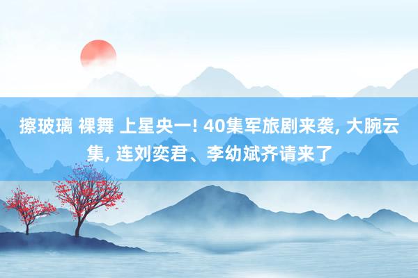 擦玻璃 裸舞 上星央一! 40集军旅剧来袭， 大腕云集， 连刘奕君、李幼斌齐请来了