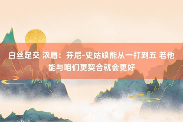 白丝足交 浓眉：芬尼-史姑娘能从一打到五 若他能与咱们更契合就会更好