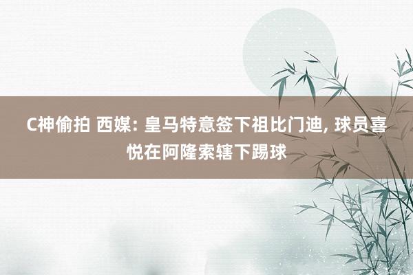 C神偷拍 西媒: 皇马特意签下祖比门迪， 球员喜悦在阿隆索辖下踢球
