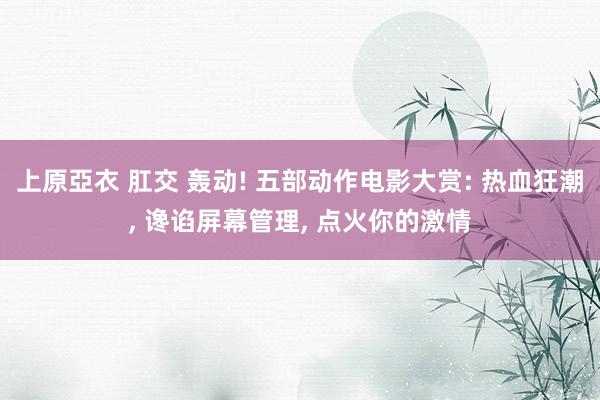 上原亞衣 肛交 轰动! 五部动作电影大赏: 热血狂潮， 谗谄屏幕管理， 点火你的激情