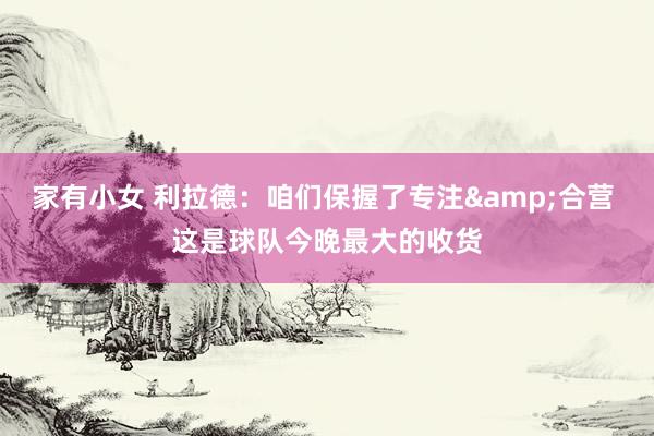 家有小女 利拉德：咱们保握了专注&合营 这是球队今晚最大的收货