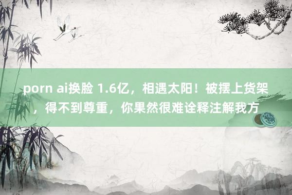 porn ai换脸 1.6亿，相遇太阳！被摆上货架，得不到尊重，你果然很难诠释注解我方