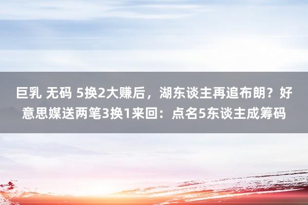 巨乳 无码 5换2大赚后，湖东谈主再追布朗？好意思媒送两笔3换1来回：点名5东谈主成筹码