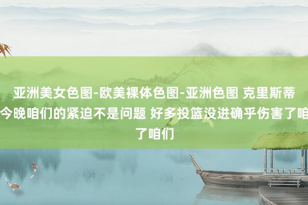 亚洲美女色图-欧美裸体色图-亚洲色图 克里斯蒂：今晚咱们的紧迫不是问题 好多投篮没进确乎伤害了咱们