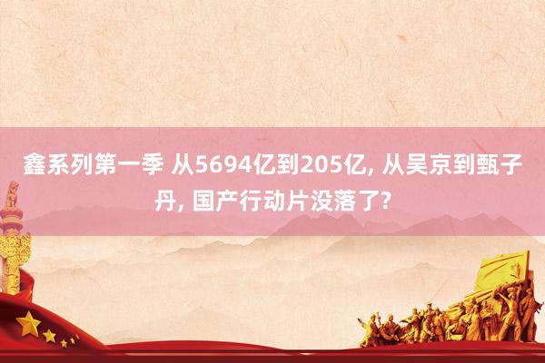 鑫系列第一季 从5694亿到205亿， 从吴京到甄子丹， 国产行动片没落了?