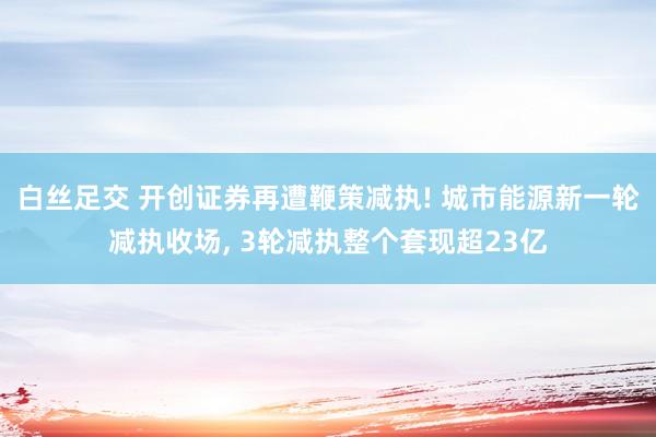 白丝足交 开创证券再遭鞭策减执! 城市能源新一轮减执收场， 3轮减执整个套现超23亿