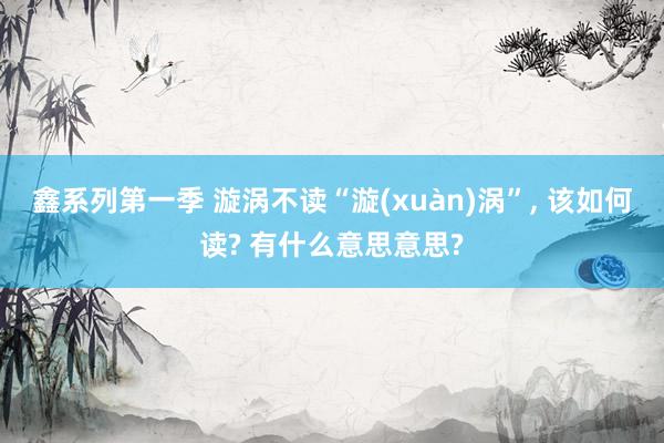 鑫系列第一季 漩涡不读“漩(xuàn)涡”， 该如何读? 有什么意思意思?