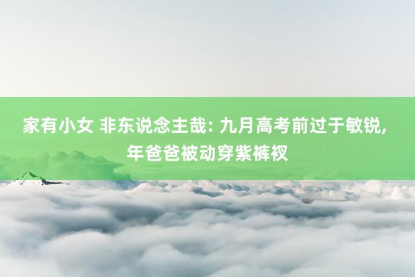 家有小女 非东说念主哉: 九月高考前过于敏锐， 年爸爸被动穿紫裤衩