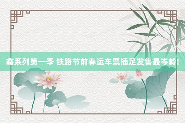 鑫系列第一季 铁路节前春运车票插足发售最岑岭!