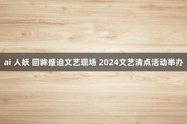 ai 人妖 回眸蹙迫文艺现场 2024文艺清点活动举办