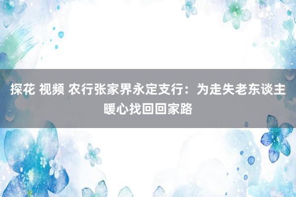 探花 视频 农行张家界永定支行：为走失老东谈主暖心找回回家路