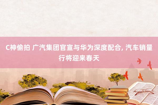C神偷拍 广汽集团官宣与华为深度配合， 汽车销量行将迎来春天
