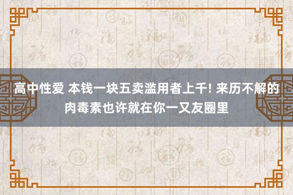 高中性爱 本钱一块五卖滥用者上千! 来历不解的肉毒素也许就在你一又友圈里