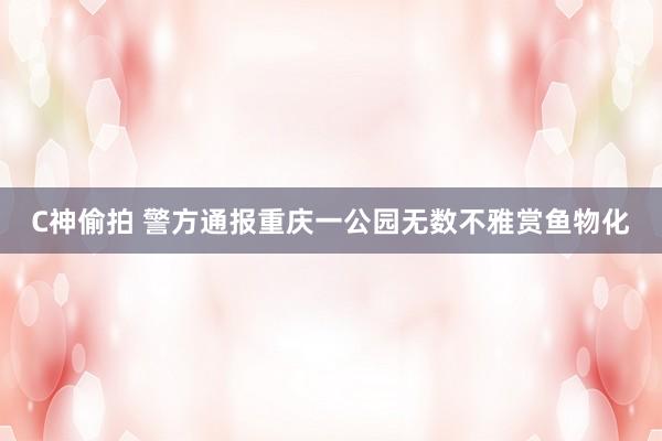 C神偷拍 警方通报重庆一公园无数不雅赏鱼物化