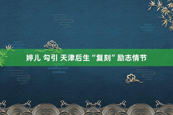 婷儿 勾引 天津后生“复刻”励志情节