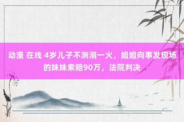 动漫 在线 4岁儿子不测溺一火，姐姐向事发现场的妹妹索赔90万，法院判决