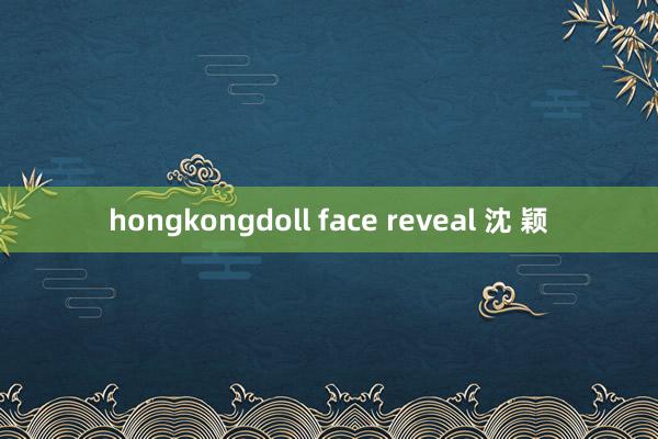 hongkongdoll face reveal 沈 颖