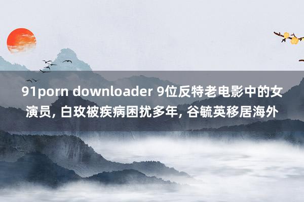 91porn downloader 9位反特老电影中的女演员， 白玫被疾病困扰多年， 谷毓英移居海外