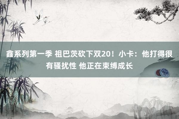 鑫系列第一季 祖巴茨砍下双20！小卡：他打得很有骚扰性 他正在束缚成长