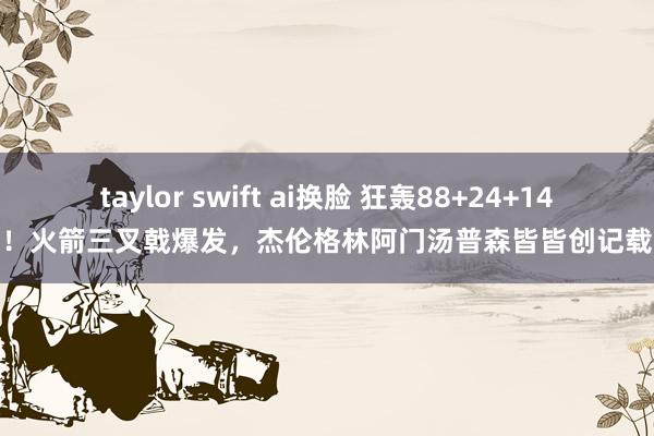 taylor swift ai换脸 狂轰88+24+14！火箭三叉戟爆发，杰伦格林阿门汤普森皆皆创记载