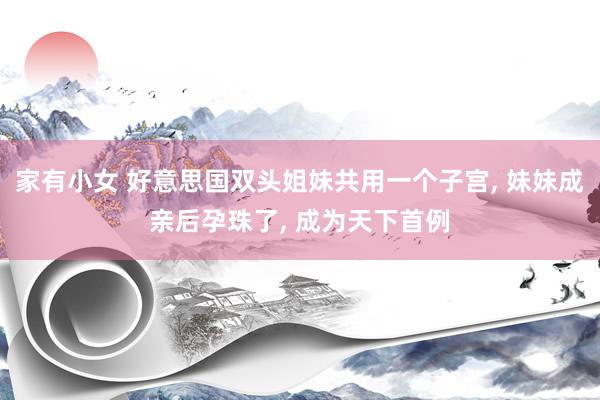 家有小女 好意思国双头姐妹共用一个子宫， 妹妹成亲后孕珠了， 成为天下首例