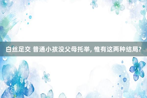 白丝足交 普通小孩没父母托举， 惟有这两种结局?
