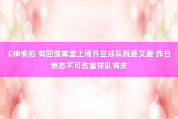 C神偷拍 有回荡库里上周月旦球队既要又要 昨日表态不可伤害球队将来