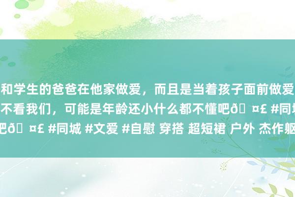 和学生的爸爸在他家做爱，而且是当着孩子面前做爱，太刺激了，孩子完全不看我们，可能是年龄还小什么都不懂吧🤣 #同城 #文爱 #自慰 穿搭 超短裙 户外 杰作躯壳 劳动装