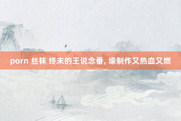 porn 丝袜 终末的王说念番， 壕制作又热血又燃