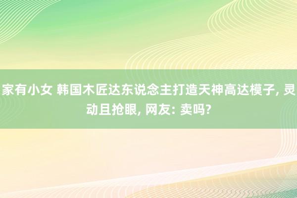 家有小女 韩国木匠达东说念主打造天神高达模子， 灵动且抢眼， 网友: 卖吗?