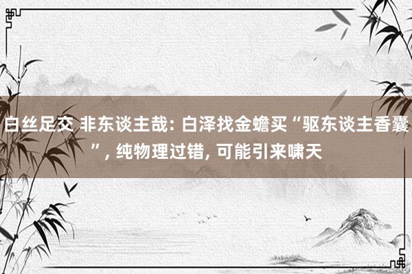 白丝足交 非东谈主哉: 白泽找金蟾买“驱东谈主香囊”， 纯物理过错， 可能引来啸天