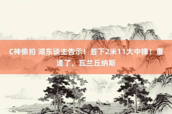 C神偷拍 湖东谈主告示！签下2米11大中锋！重逢了，瓦兰丘纳斯