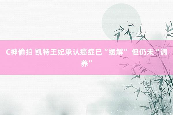 C神偷拍 凯特王妃承认癌症已“缓解” 但仍未“调养”